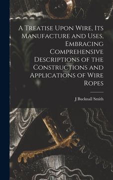 portada A Treatise Upon Wire, Its Manufacture and Uses, Embracing Comprehensive Descriptions of the Constructions and Applications of Wire Ropes (en Inglés)