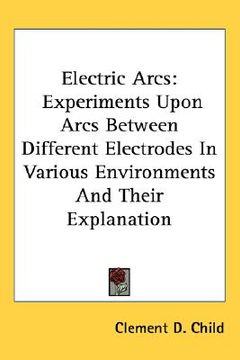 portada electric arcs: experiments upon arcs between different electrodes in various environments and their explanation (en Inglés)