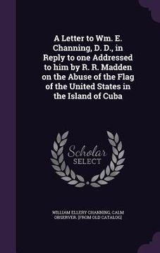 portada A Letter to Wm. E. Channing, D. D., in Reply to one Addressed to him by R. R. Madden on the Abuse of the Flag of the United States in the Island of Cu (en Inglés)