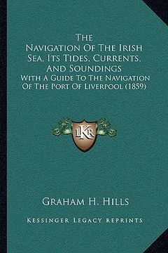 portada the navigation of the irish sea, its tides, currents, and soundings: with a guide to the navigation of the port of liverpool (1859) (in English)