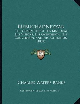 portada nebuchadnezzar: the character of his kingdom, his visions, his overthrow, his conversion, and his salutation (1851) (en Inglés)
