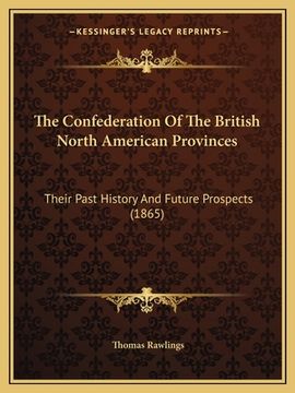 portada The Confederation Of The British North American Provinces: Their Past History And Future Prospects (1865) (en Inglés)