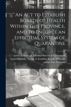 portada An Act to Establish Boards of Health Within This Province, and to Enforce an Effectual System of Quarantine [microform] (en Inglés)