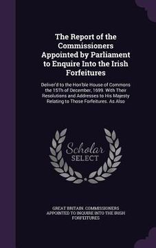 portada The Report of the Commissioners Appointed by Parliament to Enquire Into the Irish Forfeitures: Deliver'd to the Hon'ble House of Commons the 15Th of D (en Inglés)