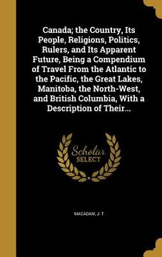portada Canada; the Country, Its People, Religions, Politics, Rulers, and Its Apparent Future, Being a Compendium of Travel From the Atlantic to the Pacific, (en Inglés)