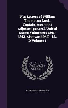 portada War Letters of William Thompson Lusk, Captain, Assistant Adjutant-general, United States Volunteers 1861-1863, Afterward M.D., LL. D Volume 1