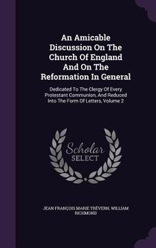 portada An Amicable Discussion On The Church Of England And On The Reformation In General: Dedicated To The Clergy Of Every Protestant Communion, And Reduced