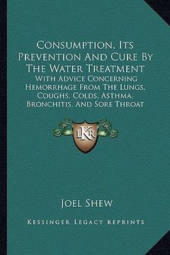 portada consumption, its prevention and cure by the water treatment: with advice concerning hemorrhage from the lungs, coughs, colds, asthma, bronchitis, and (en Inglés)