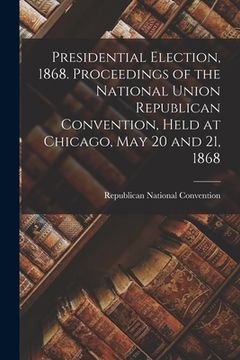 portada Presidential Election, 1868. Proceedings of the National Union Republican Convention, Held at Chicago, May 20 and 21, 1868 (en Inglés)