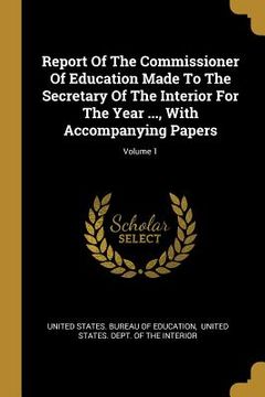 portada Report Of The Commissioner Of Education Made To The Secretary Of The Interior For The Year ..., With Accompanying Papers; Volume 1 (in English)