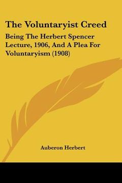 portada the voluntaryist creed: being the herbert spencer lecture, 1906, and a plea for voluntaryism (1908) (en Inglés)