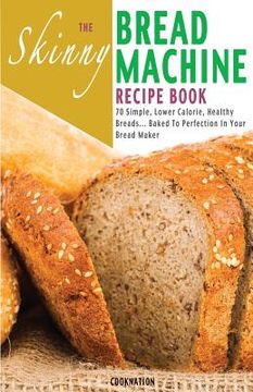 portada The Skinny Bread Machine Recipe Book: 70 Simple, Lower Calorie, Healthy Breads... Baked to Perfection in Your Bread Maker. (en Inglés)