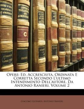 portada Opere: Ed. Accresciuta, Ordinata E Corretta Secondo L'Ultimo Intendimento Dell'autore, Da Antonio Ranieri, Volume 2 (en Italiano)