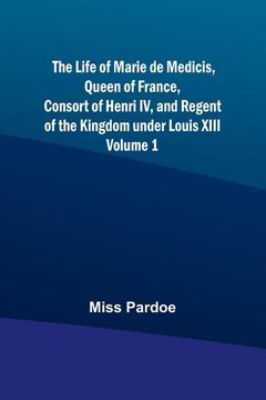 portada The Life of Marie de Medicis, Queen of France, Consort of Henri IV, and Regent of the Kingdom under Louis XIII - Volume 1 (en Inglés)
