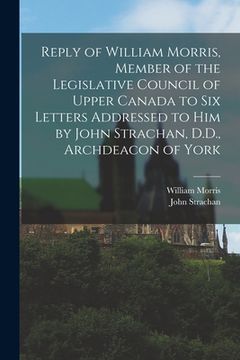 portada Reply of William Morris, Member of the Legislative Council of Upper Canada to Six Letters Addressed to Him by John Strachan, D.D., Archdeacon of York (en Inglés)