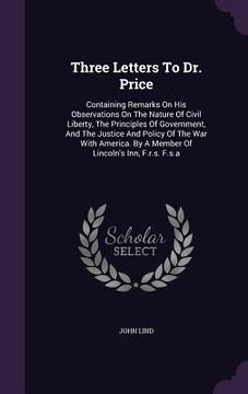 portada Three Letters To Dr. Price: Containing Remarks On His Observations On The Nature Of Civil Liberty, The Principles Of Government, And The Justice A (en Inglés)