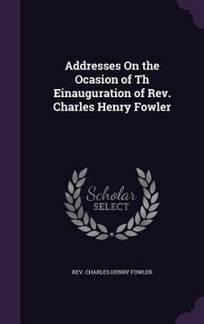 portada Addresses On the Ocasion of Th Einauguration of Rev. Charles Henry Fowler (en Inglés)