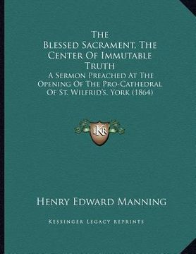 portada the blessed sacrament, the center of immutable truth: a sermon preached at the opening of the pro-cathedral of st. wilfrid's, york (1864) (en Inglés)