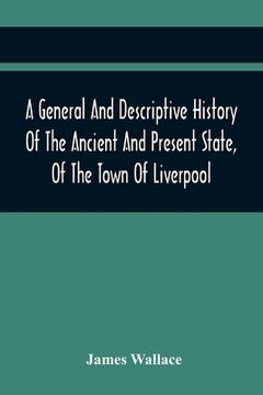 portada A General And Descriptive History Of The Ancient And Present State, Of The Town Of Liverpool: Comprising, A Review Of Its Government, Police, Antiquit (in English)