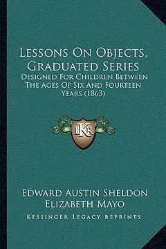 portada lessons on objects, graduated series: designed for children between the ages of six and fourteen years (1863) (en Inglés)