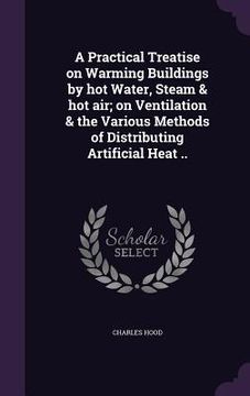 portada A Practical Treatise on Warming Buildings by hot Water, Steam & hot air; on Ventilation & the Various Methods of Distributing Artificial Heat .. (en Inglés)