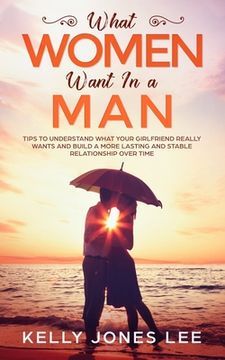 portada What women want in a man: Tips to Understand what Your Girlfriend Really Wants and Build a More Lasting and Stable Relationship Over Time (en Inglés)