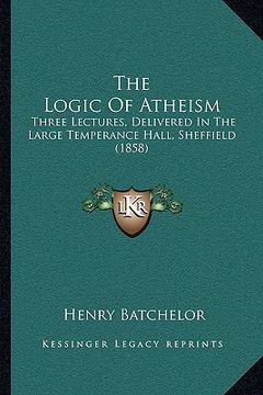 portada the logic of atheism: three lectures, delivered in the large temperance hall, sheffield (1858) (en Inglés)