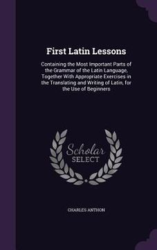 portada First Latin Lessons: Containing the Most Important Parts of the Grammar of the Latin Language, Together With Appropriate Exercises in the T