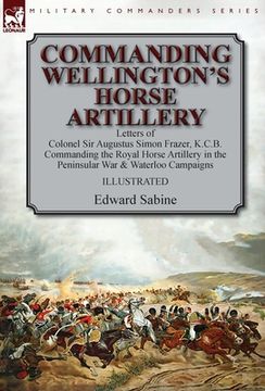 portada Commanding Wellington's Horse Artillery: Letters of Colonel Sir Augustus Simon Frazer, K.C.B. Commanding the Royal Horse Artillery in the Peninsular W (en Inglés)