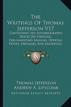 portada the writings of thomas jefferson v17: containing his autobiography, notes on virginia, parliamentary manual, official papers, messages and addresses, (in English)