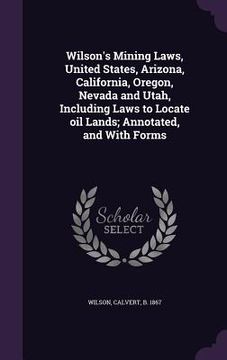 portada Wilson's Mining Laws, United States, Arizona, California, Oregon, Nevada and Utah, Including Laws to Locate oil Lands; Annotated, and With Forms (en Inglés)