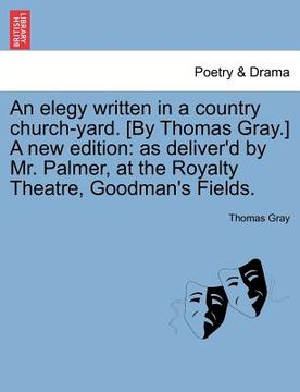 portada an elegy written in a country church-yard. [by thomas gray.] a new edition: as deliver'd by mr. palmer, at the royalty theatre, goodman's fields. (en Inglés)