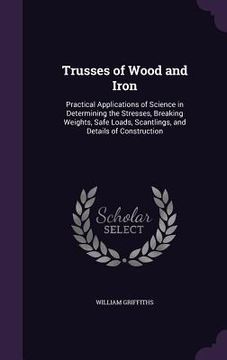 portada Trusses of Wood and Iron: Practical Applications of Science in Determining the Stresses, Breaking Weights, Safe Loads, Scantlings, and Details o (en Inglés)
