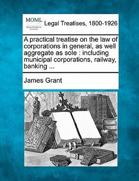 portada a practical treatise on the law of corporations in general, as well aggregate as sole: including municipal corporations, railway, banking ... (en Inglés)