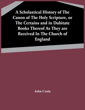 portada A Scholastical History Of The Canon Of The Holy Scripture, Or The Certains And In Dubitate Books Thereof As They Are Received In The Church Of England (in English)