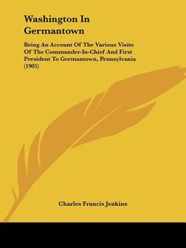 portada washington in germantown: being an account of the various visits of the commander-in-chief and first president to germantown, pennsylvania (1905 (en Inglés)