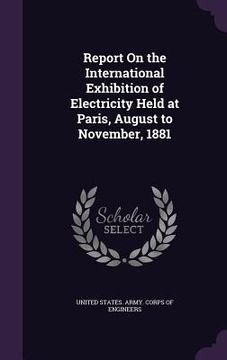 portada Report On the International Exhibition of Electricity Held at Paris, August to November, 1881 (en Inglés)