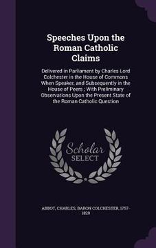 portada Speeches Upon the Roman Catholic Claims: Delivered in Parliament by Charles Lord Colchester in the House of Commons When Speaker, and Subsequently in (en Inglés)