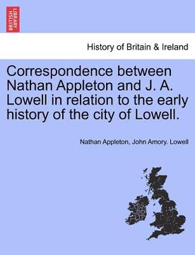 portada correspondence between nathan appleton and j. a. lowell in relation to the early history of the city of lowell. (en Inglés)