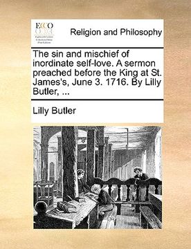 portada the sin and mischief of inordinate self-love. a sermon preached before the king at st. james's, june 3. 1716. by lilly butler, ... (in English)