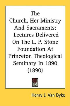 portada the church, her ministry and sacraments: lectures delivered on the l. p. stone foundation at princeton theological seminary in 1890 (1890) (en Inglés)