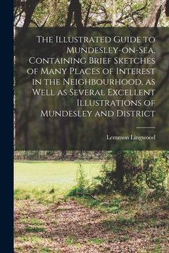 portada The Illustrated Guide to Mundesley-on-Sea, Containing Brief Sketches of Many Places of Interest in the Neighbourhood, as Well as Several Excellent Ill (en Inglés)