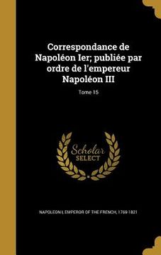 portada Correspondance de Napoléon Ier; publiée par ordre de l'empereur Napoléon III; Tome 15 (in French)