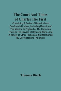 portada The Court And Times Of Charles The First: Containing A Series Of Historical And Confidential Letters, Including Memoirs Of The Mission In England Of T (en Inglés)