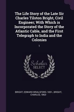 portada The Life Story of the Late Sir Charles Tilston Bright, Civil Engineer; With Which is Incorporated the Story of the Atlantic Cable, and the First Teleg (en Inglés)