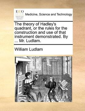 portada the theory of hadley's quadrant, or the rules for the construction and use of that instrument demonstrated. by ... mr. ludlam. (en Inglés)