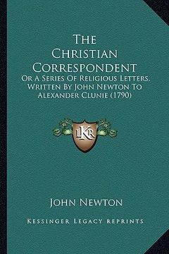 portada the christian correspondent: or a series of religious letters, written by john newton to alexander clunie (1790) (en Inglés)