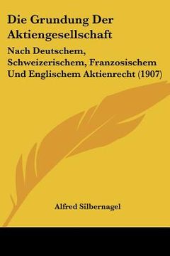 portada Die Grundung Der Aktiengesellschaft: Nach Deutschem, Schweizerischem, Franzosischem Und Englischem Aktienrecht (1907) (en Alemán)