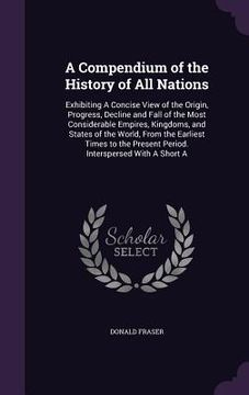 portada A Compendium of the History of All Nations: Exhibiting A Concise View of the Origin, Progress, Decline and Fall of the Most Considerable Empires, King (en Inglés)