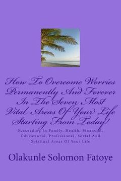 portada How To Overcome Worries Permanently And Forever In The Seven Most Vital Areas Of Your Life Starting From Today!: Succeeding In Family, Health, Financi (en Inglés)